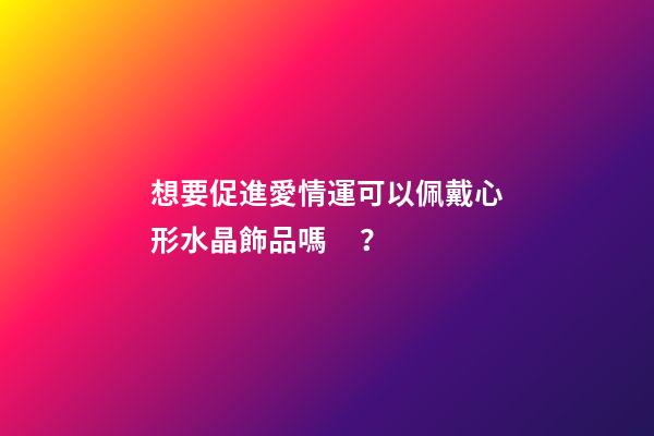 想要促進愛情運可以佩戴心形水晶飾品嗎？